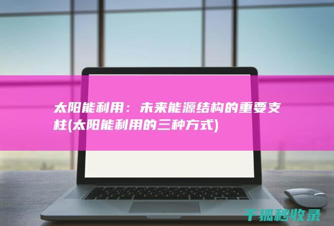 太阳能利用：未来能源结构的重要支柱 (太阳能利用的三种方式)